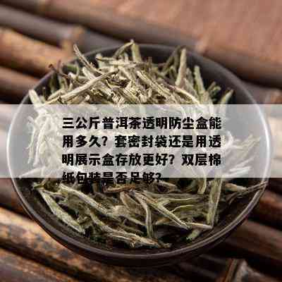 三公斤普洱茶透明防尘盒能用多久？套密封袋还是用透明展示盒存放更好？双层棉纸包装是否足够？