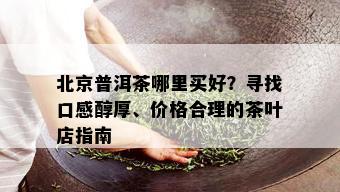 北京普洱茶哪里买好？寻找口感醇厚、价格合理的茶叶店指南