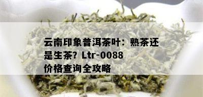 云南印象普洱茶叶：熟茶还是生茶？Ltr-0088价格查询全攻略