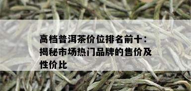 高档普洱茶价位排名前十：揭秘市场热门品牌的售价及性价比