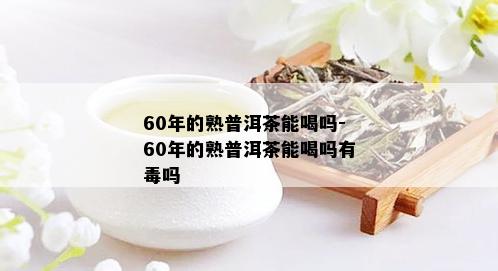 60年的熟普洱茶能喝吗-60年的熟普洱茶能喝吗有吗