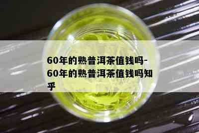 60年的熟普洱茶值钱吗-60年的熟普洱茶值钱吗知乎