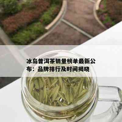 冰岛普洱茶销量榜单最新公布：品牌排行及时间揭晓