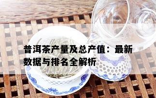 普洱茶产量及总产值：最新数据与排名全解析