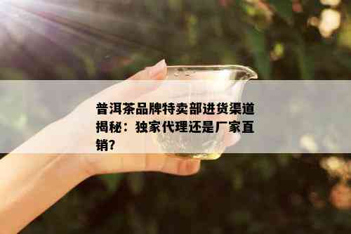 普洱茶品牌特卖部进货渠道揭秘：独家代理还是厂家直销？