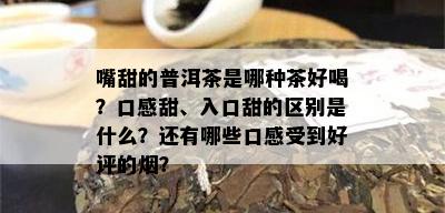 嘴甜的普洱茶是哪种茶好喝？口感甜、入口甜的区别是什么？还有哪些口感受到好评的？