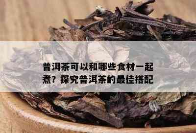 普洱茶可以和哪些食材一起煮？探究普洱茶的更佳搭配