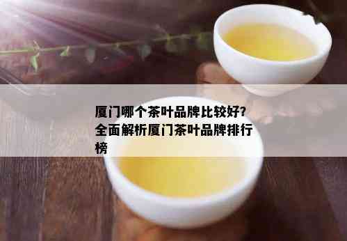 厦门哪个茶叶品牌比较好？全面解析厦门茶叶品牌排行榜