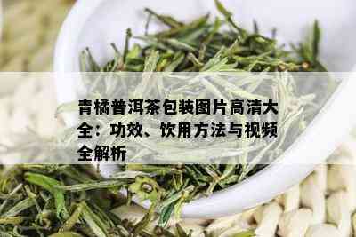 青橘普洱茶包装图片高清大全：功效、饮用方法与视频全解析