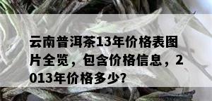 云南普洱茶13年价格表图片全览，包含价格信息，2013年价格多少？