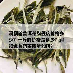 润福道普洱茶旗舰店价格多少？一斤的价格是多少？润福道普洱茶质量如何？