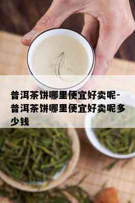 普洱茶饼哪里便宜好卖呢-普洱茶饼哪里便宜好卖呢多少钱