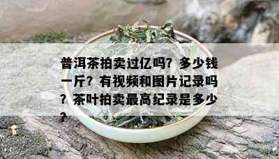 普洱茶拍卖过亿吗？多少钱一斤？有视频和图片记录吗？茶叶拍卖更高纪录是多少？