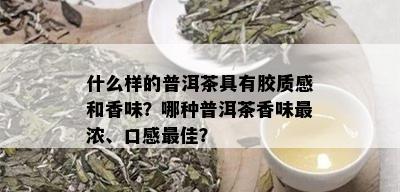 什么样的普洱茶具有胶质感和香味？哪种普洱茶香味最浓、口感更佳？