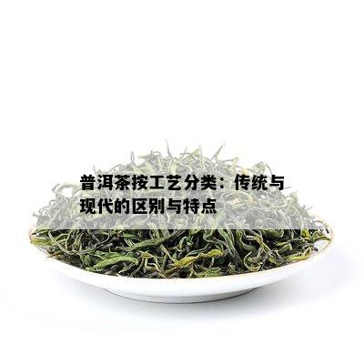 普洱茶按工艺分类：传统与现代的区别与特点