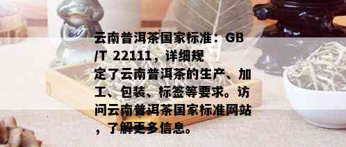 云南普洱茶国家标准：GB/T 22111，详细规定了云南普洱茶的生产、加工、包装、标签等要求。访问云南普洱茶国家标准网站，了解更多信息。