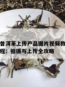 普洱茶上传产品图片视频教程：拍摄与上传全攻略