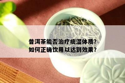 普洱茶能否治疗痰湿体质？如何正确饮用以达到效果？