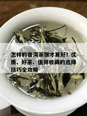 怎样的普洱茶饼才算好？优质、好茶、值得收藏的选择技巧全攻略