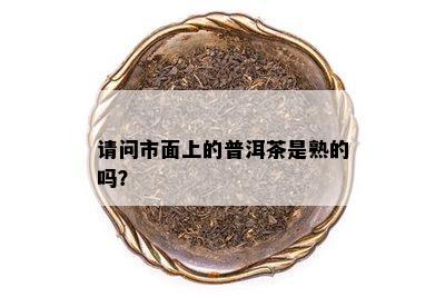 请问市面上的普洱茶是熟的吗？