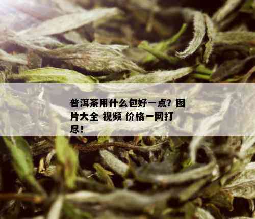 普洱茶用什么包好一点？图片大全 视频 价格一网打尽！