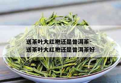 送茶叶大红袍还是普洱茶-送茶叶大红袍还是普洱茶好