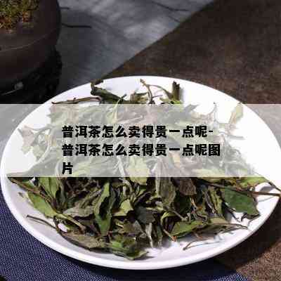 普洱茶怎么卖得贵一点呢-普洱茶怎么卖得贵一点呢图片