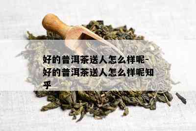 好的普洱茶送人怎么样呢-好的普洱茶送人怎么样呢知乎