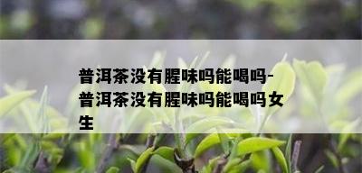 普洱茶没有腥味吗能喝吗-普洱茶没有腥味吗能喝吗女生