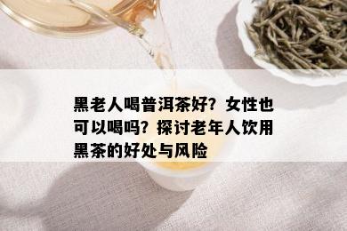 黑老人喝普洱茶好？女性也可以喝吗？探讨老年人饮用黑茶的好处与风险