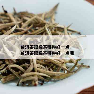 普洱茶跟绿茶哪种好一点-普洱茶跟绿茶哪种好一点呢