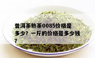 普洱茶熟茶0085价格是多少？一斤的价格是多少钱？