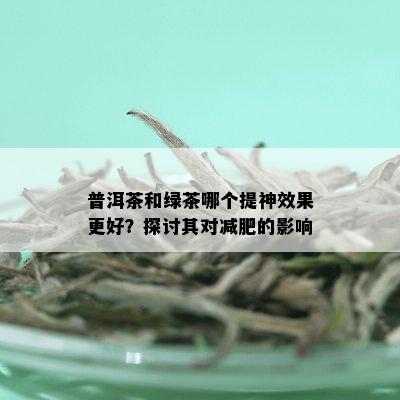 普洱茶和绿茶哪个提神效果更好？探讨其对减肥的影响