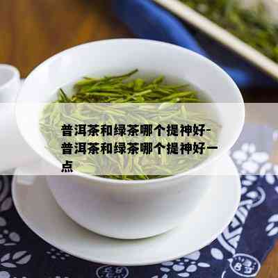 普洱茶和绿茶哪个提神好-普洱茶和绿茶哪个提神好一点