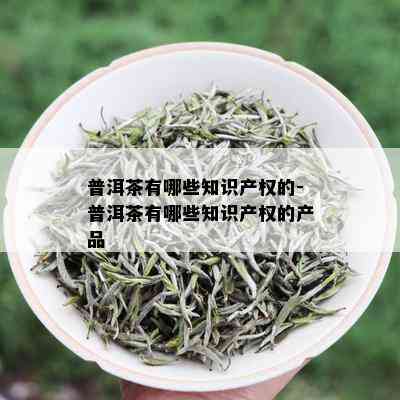 普洱茶有哪些知识产权的-普洱茶有哪些知识产权的产品