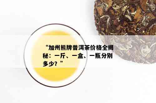 “加州熊牌普洱茶价格全揭秘：一斤、一盒、一瓶分别多少？”