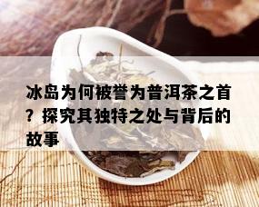 冰岛为何被誉为普洱茶之首？探究其独特之处与背后的故事