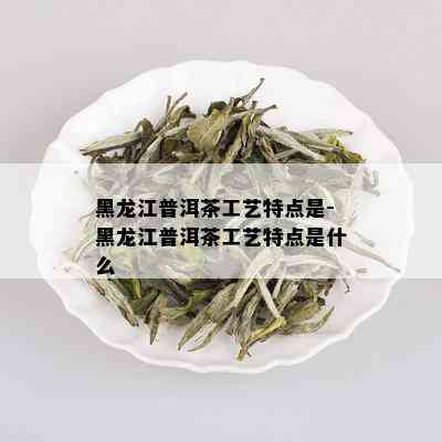 黑龙江普洱茶工艺特点是-黑龙江普洱茶工艺特点是什么