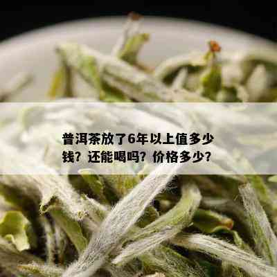 普洱茶放了6年以上值多少钱？还能喝吗？价格多少？