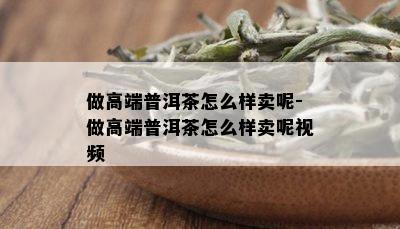 做高端普洱茶怎么样卖呢-做高端普洱茶怎么样卖呢视频