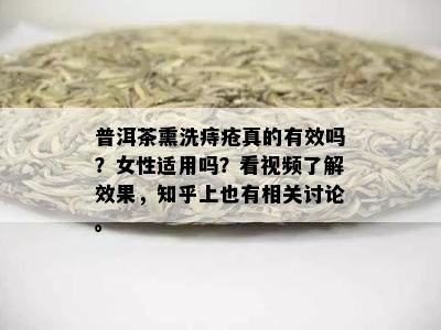 普洱茶熏洗痔疮真的有效吗？女性适用吗？看视频了解效果，知乎上也有相关讨论。