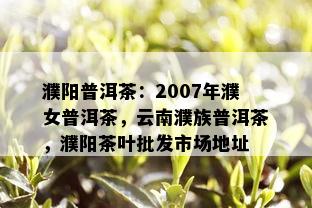 濮阳普洱茶：2007年濮女普洱茶，云南濮族普洱茶，濮阳茶叶批发市场地址