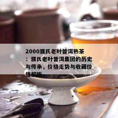 2000濮氏老叶普洱熟茶：濮氏老叶普洱集团的历史与传承，价格走势与收藏价值解析