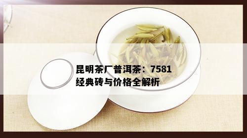 昆明茶厂普洱茶：7581经典砖与价格全解析