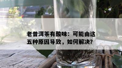 老普洱茶有酸味：可能由这五种原因导致，如何解决？