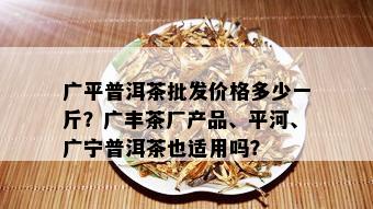 广平普洱茶批发价格多少一斤？广丰茶厂产品、平河、广宁普洱茶也适用吗？