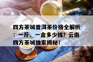 四方茶城普洱茶价格全解析：一斤、一盒多少钱？云南四方茶城独家揭秘！