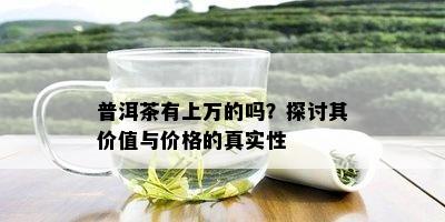 普洱茶有上万的吗？探讨其价值与价格的真实性