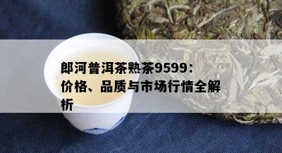 郎河普洱茶熟茶9599：价格、品质与市场行情全解析