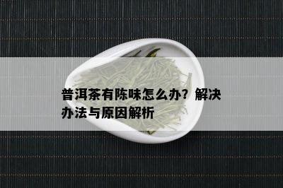 普洱茶有陈味怎么办？解决办法与原因解析